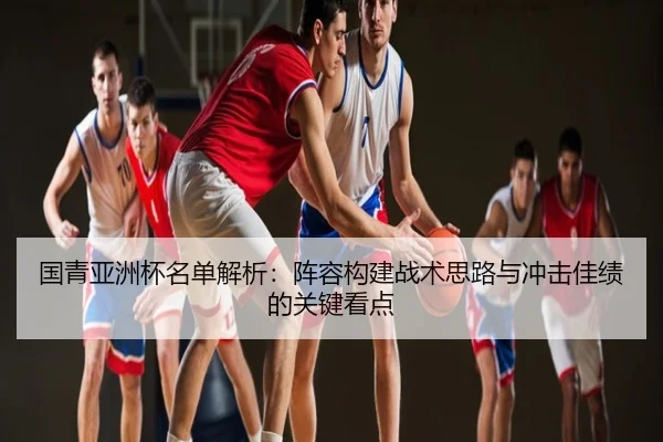 国青亚洲杯名单解析：阵容构建战术思路与冲击佳绩的关键看点