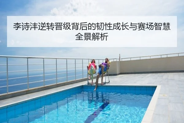 李诗沣逆转晋级背后的韧性成长与赛场智慧全景解析