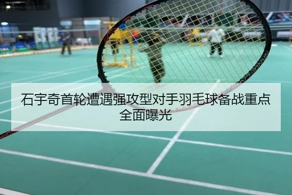 石宇奇首轮遭遇强攻型对手羽毛球备战重点全面曝光