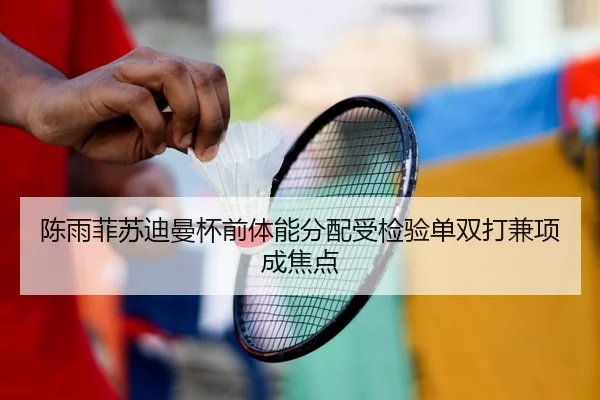 陈雨菲苏迪曼杯前体能分配受检验单双打兼项成焦点