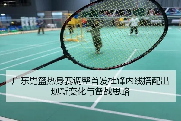 广东男篮热身赛调整首发杜锋内线搭配出现新变化与备战思路