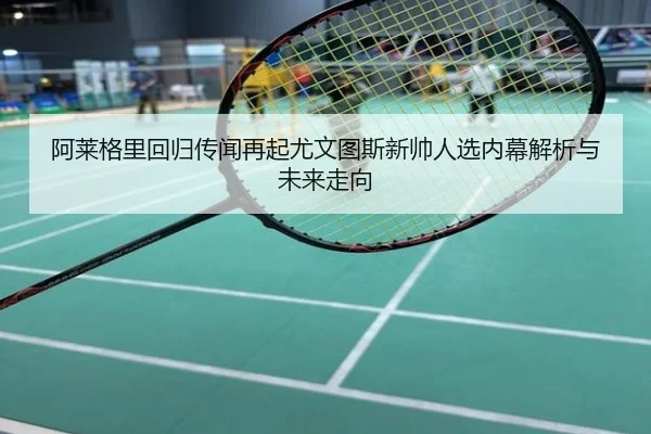 阿莱格里回归传闻再起尤文图斯新帅人选内幕解析与未来走向