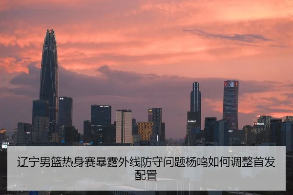 辽宁男篮热身赛暴露外线防守问题杨鸣如何调整首发配置