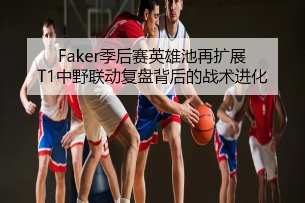 Faker季后赛英雄池再扩展 T1中野联动复盘背后的战术进化