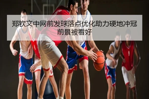 郑钦文中网前发球落点优化助力硬地冲冠前景被看好
